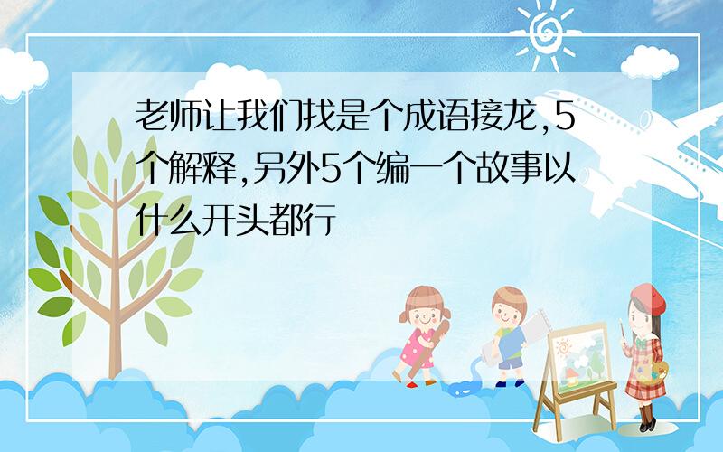 老师让我们找是个成语接龙,5个解释,另外5个编一个故事以什么开头都行