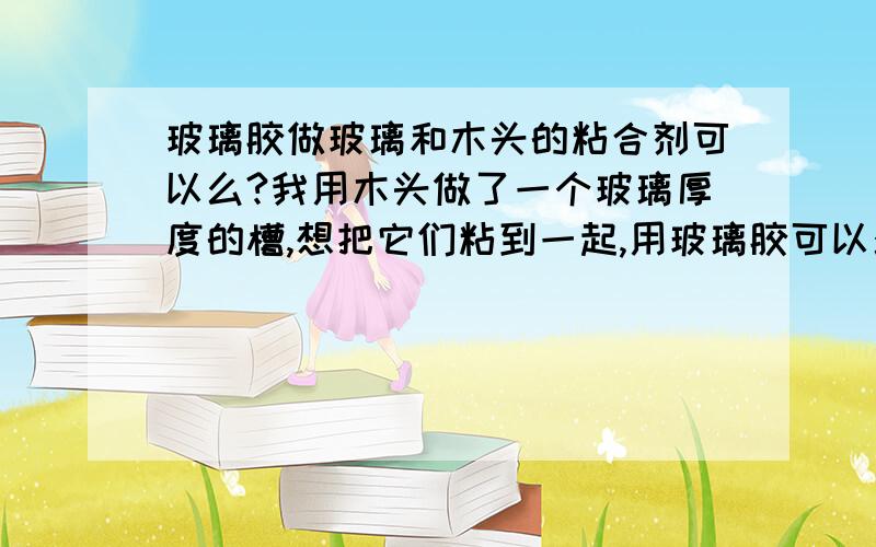 玻璃胶做玻璃和木头的粘合剂可以么?我用木头做了一个玻璃厚度的槽,想把它们粘到一起,用玻璃胶可以么?