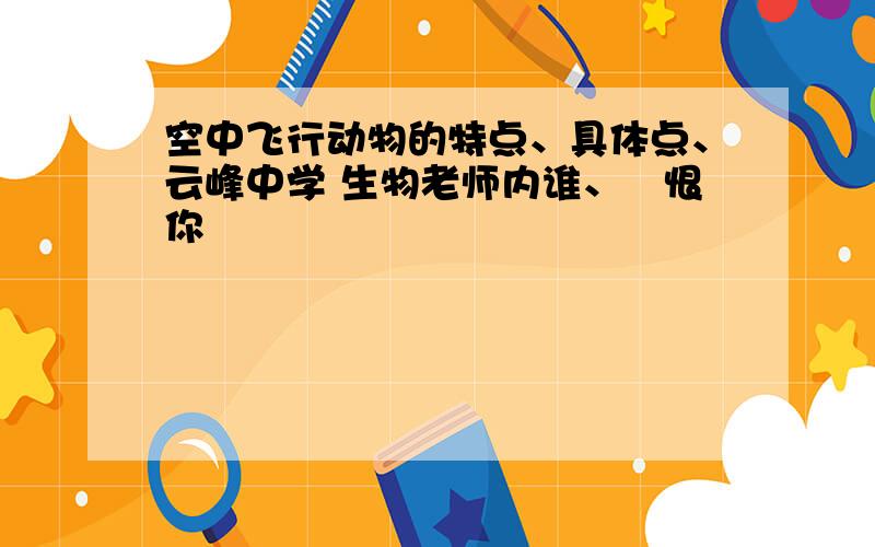 空中飞行动物的特点、具体点、云峰中学 生物老师内谁、珴恨你