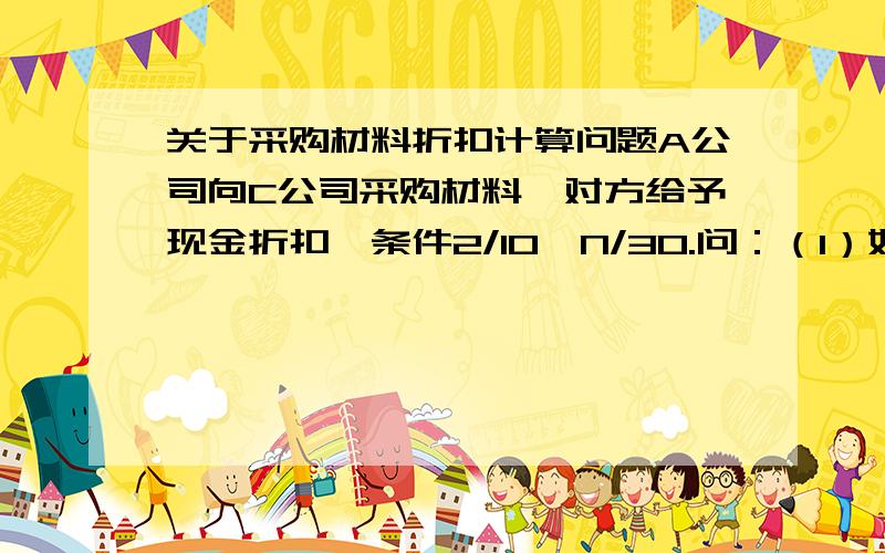 关于采购材料折扣计算问题A公司向C公司采购材料,对方给予现金折扣,条件2/10,N/30.问：（1）如果A公司放弃现金折扣,其有无代价?如有,多大?（2）若A公司短期内借款成本率12%,那应该享受现金