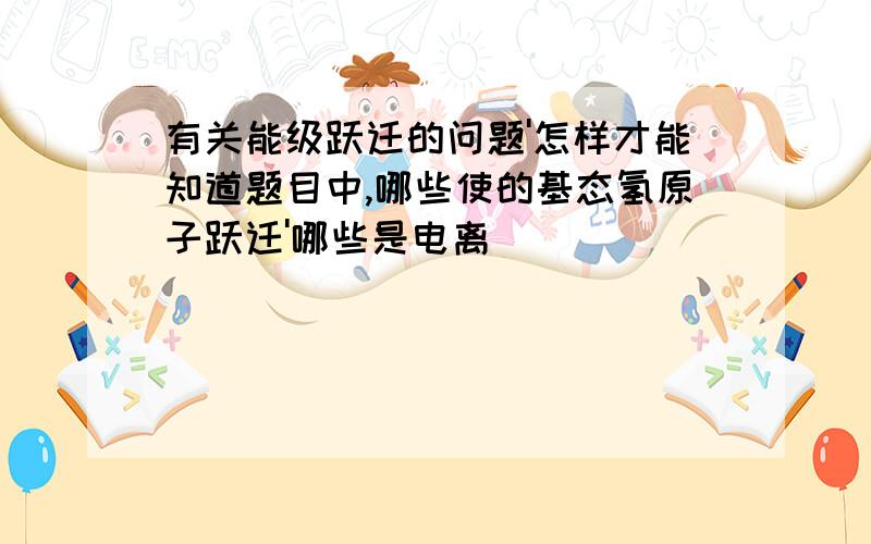 有关能级跃迁的问题'怎样才能知道题目中,哪些使的基态氢原子跃迁'哪些是电离