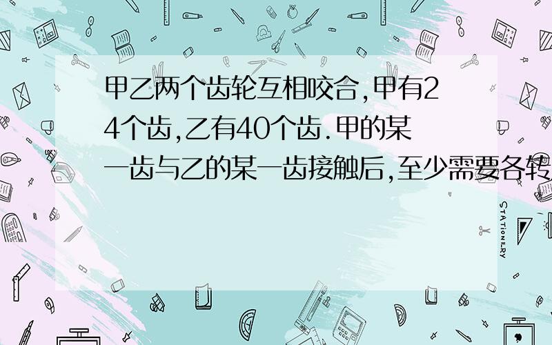 甲乙两个齿轮互相咬合,甲有24个齿,乙有40个齿.甲的某一齿与乙的某一齿接触后,至少需要各转几%甲乙两个齿轮互相咬合,甲有24个齿,乙有40个齿.甲的某一齿与乙的某一齿接触后,至少需要各转