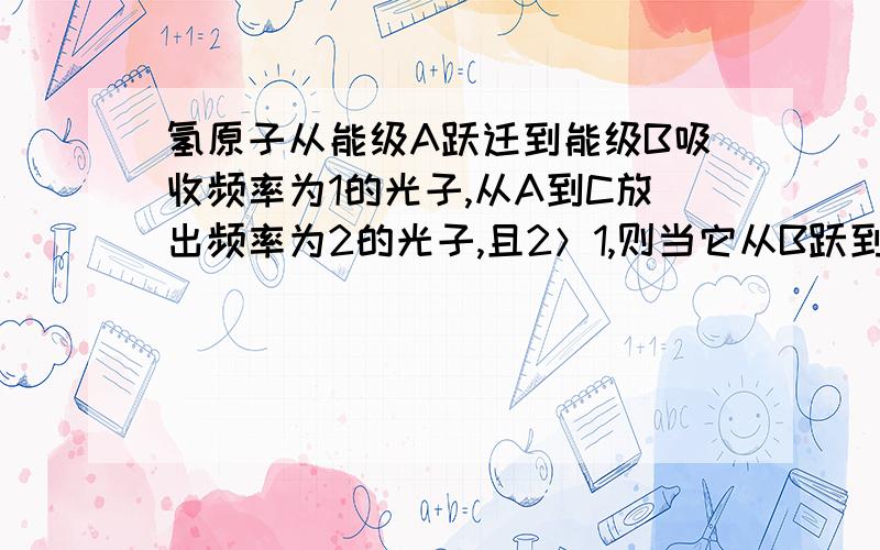 氢原子从能级A跃迁到能级B吸收频率为1的光子,从A到C放出频率为2的光子,且2＞1,则当它从B跃到C时,为...氢原子从能级A跃迁到能级B吸收频率为1的光子,从A到C放出频率为2的光子,且2＞1,则当它从