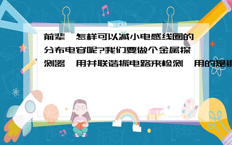 前辈,怎样可以减小电感线圈的分布电容呢?我们要做个金属探测器,用并联谐振电路来检测,用的是铜线绕圈,谐振频率1兆左右