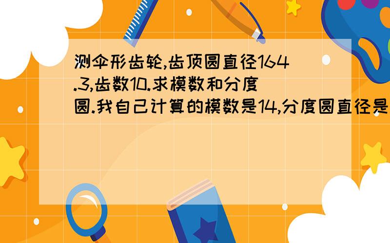 测伞形齿轮,齿顶圆直径164.3,齿数10.求模数和分度圆.我自己计算的模数是14,分度圆直径是140.是否正确