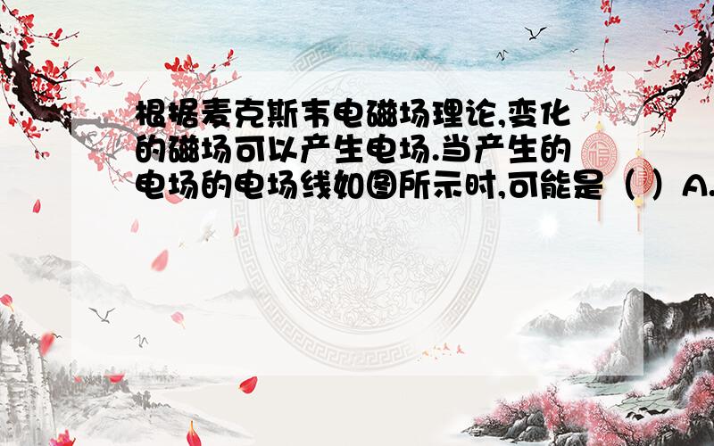 根据麦克斯韦电磁场理论,变化的磁场可以产生电场.当产生的电场的电场线如图所示时,可能是（ ）A.向上方向的磁场在增强B.向上方向的磁场在减弱C.向上方向的磁场先增强,然后反向减弱D.向