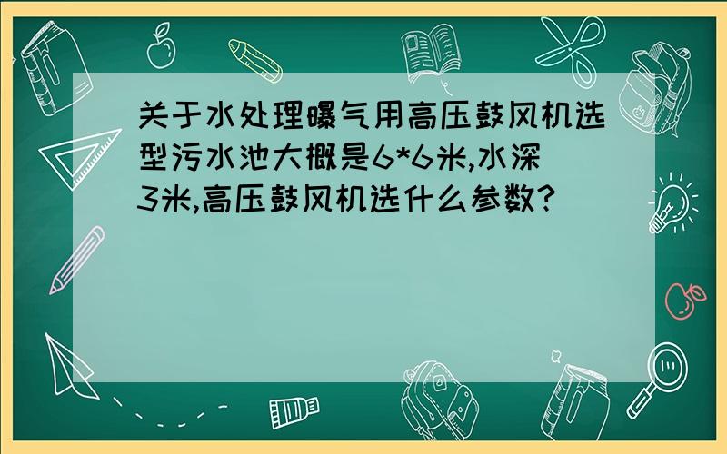 关于水处理曝气用高压鼓风机选型污水池大概是6*6米,水深3米,高压鼓风机选什么参数?