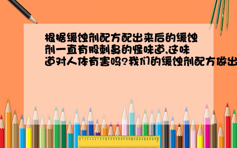 根据缓蚀剂配方配出来后的缓蚀剂一直有股刺鼻的怪味道,这味道对人体有害吗?我们的缓蚀剂配方做出来的缓蚀剂的味道很不好闻,很刺鼻,闻久了感觉头也晕晕的.有谁知道它到底会不会对人