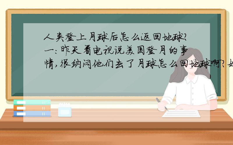 人类登上月球后怎么返回地球?一：昨天看电视说美国登月的事情,很纳闷他们去了月球怎么回地球啊?好像是上面说的到了月球上只有一个登月舱了啊?那他们怎么回来》?是像科幻片里把飞船