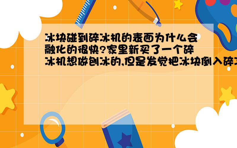 冰块碰到碎冰机的表面为什么会融化的很快?家里新买了一个碎冰机想做刨冰的,但是发觉把冰块倒入碎冰机的容器(容器为金属)后,冰块融化的非常快.我知道夏天冰块时会融化的很快,但是这速