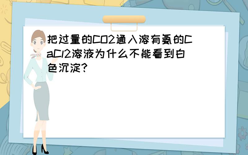 把过量的CO2通入溶有氨的CaCl2溶液为什么不能看到白色沉淀?