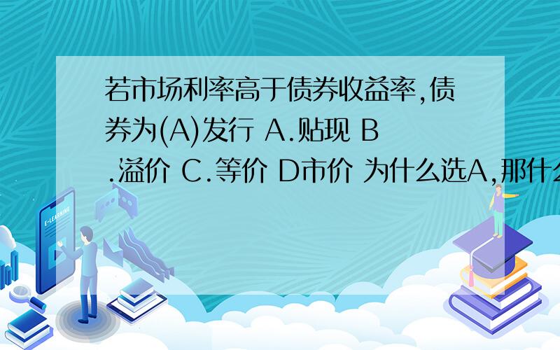 若市场利率高于债券收益率,债券为(A)发行 A.贴现 B.溢价 C.等价 D市价 为什么选A,那什么时候选B、C、D呢