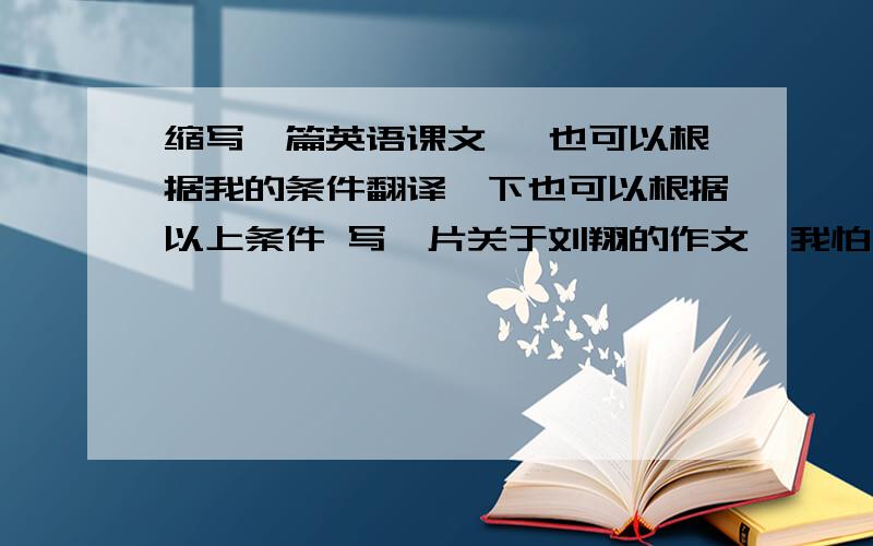 缩写一篇英语课文, 也可以根据我的条件翻译一下也可以根据以上条件 写一片关于刘翔的作文,我怕没有人回答,先放50分, 有人回答再加100分,急用 !