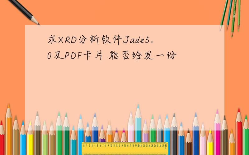 求XRD分析软件Jade5.0及PDF卡片 能否给发一份