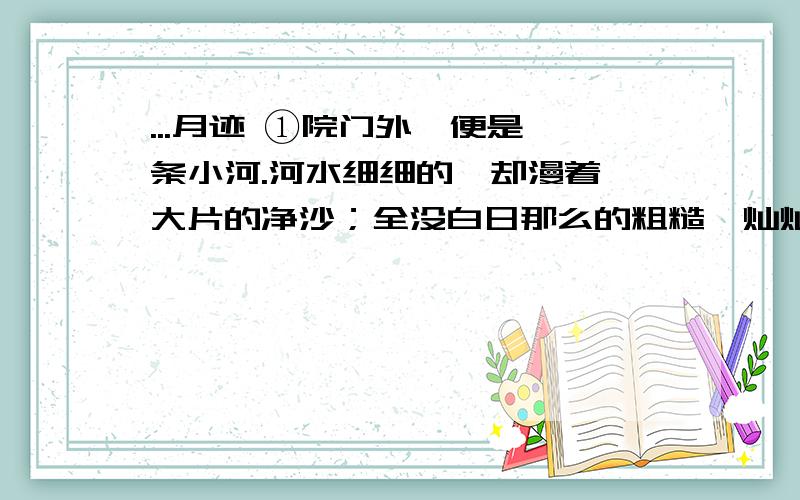 ...月迹 ①院门外,便是一条小河.河水细细的,却漫着一大片的净沙；全没白日那么的粗糙,灿灿地闪着银光,柔柔和和地像水面了.我们从沙滩上跑过去,弟弟刚站到河的上湾,就大呼小叫了：“月