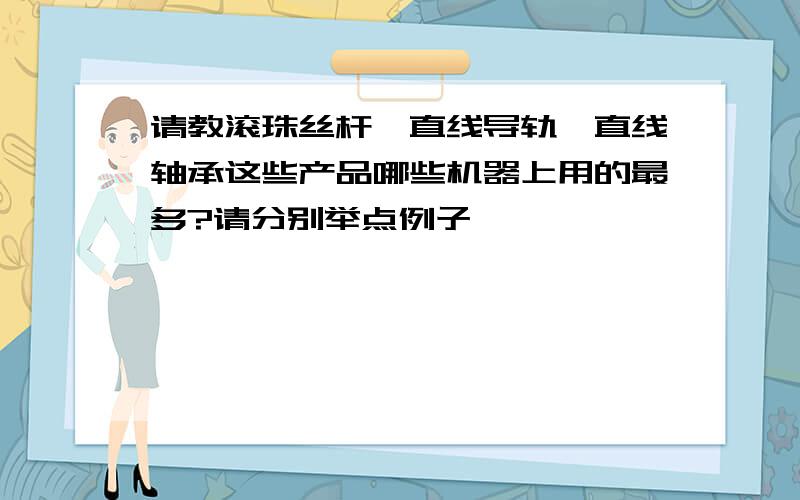 请教滚珠丝杆、直线导轨、直线轴承这些产品哪些机器上用的最多?请分别举点例子,