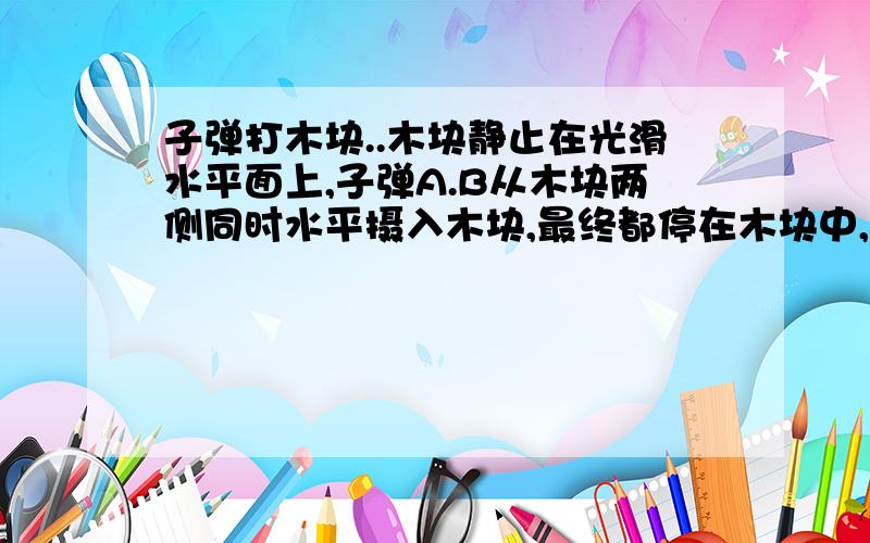 子弹打木块..木块静止在光滑水平面上,子弹A.B从木块两侧同时水平摄入木块,最终都停在木块中,这一过程中木块始终保持静止,现知道子弹A射入的深度dA大于子弹B射入的深度dB,若用tA,tB表示他