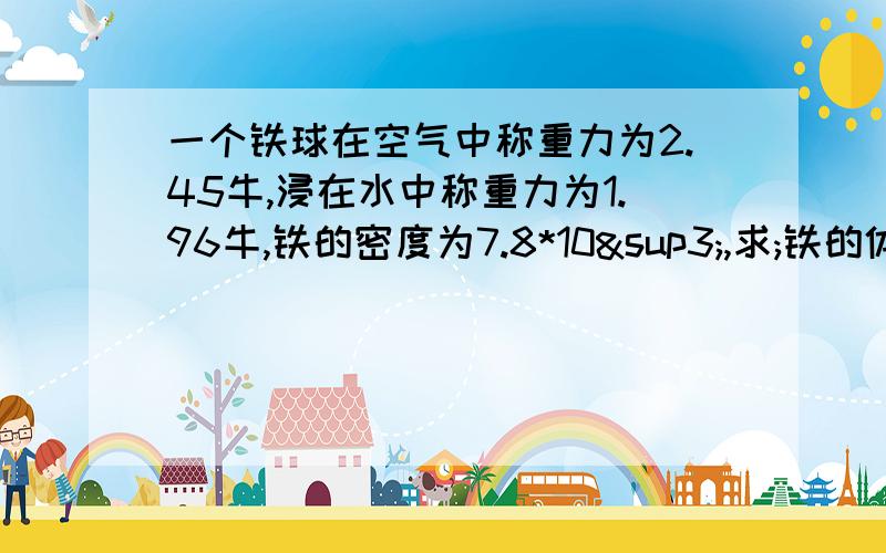 一个铁球在空气中称重力为2.45牛,浸在水中称重力为1.96牛,铁的密度为7.8*10³,求;铁的体积铁的质量快