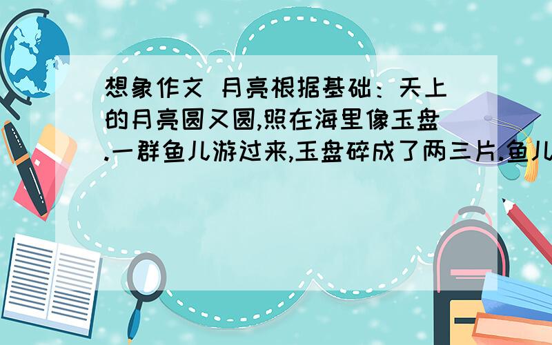 想象作文 月亮根据基础：天上的月亮圆又圆,照在海里像玉盘.一群鱼儿游过来,玉盘碎成了两三片.鱼儿吓的快逃开请,一直逃到岩石边.回过头来看一看,月亮还是圆又圆.请大家帮忙找个400+字的