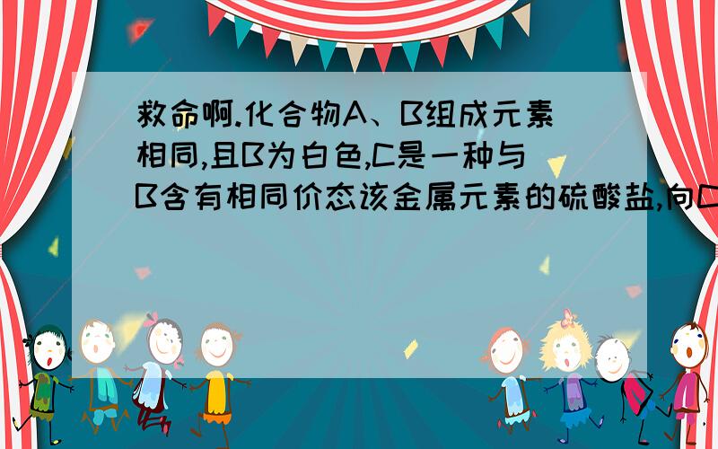 救命啊.化合物A、B组成元素相同,且B为白色,C是一种与B含有相同价态该金属元素的硫酸盐,向C中加入适量的NaOH溶液,可观察到生成的沉淀迅速变成灰绿色,最后变成红褐色沉淀A.加热A可得到红棕