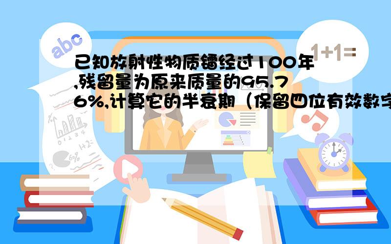 已知放射性物质镭经过100年,残留量为原来质量的95.76%,计算它的半衰期（保留四位有效数字）大神,