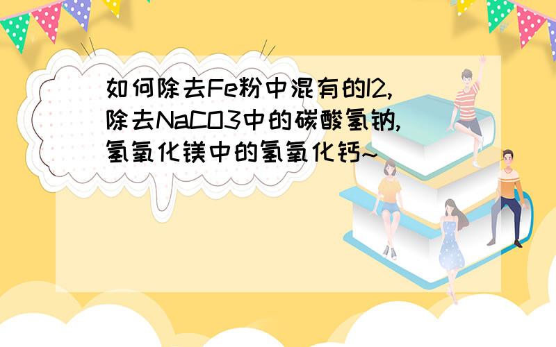 如何除去Fe粉中混有的I2,除去NaCO3中的碳酸氢钠,氢氧化镁中的氢氧化钙~