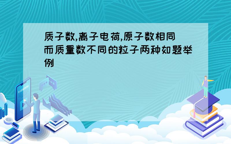 质子数,离子电荷,原子数相同而质量数不同的粒子两种如题举例