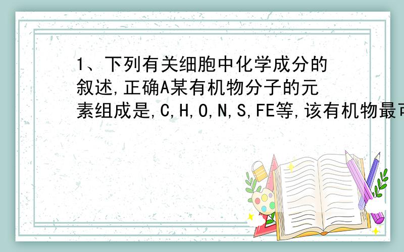 1、下列有关细胞中化学成分的叙述,正确A某有机物分子的元素组成是,C,H,O,N,S,FE等,该有机物最可能是蛋白质B 用示踪原子标记核酸,应选择35SC衰老的细胞中,自由水与结合水之比增大 D 在一个细