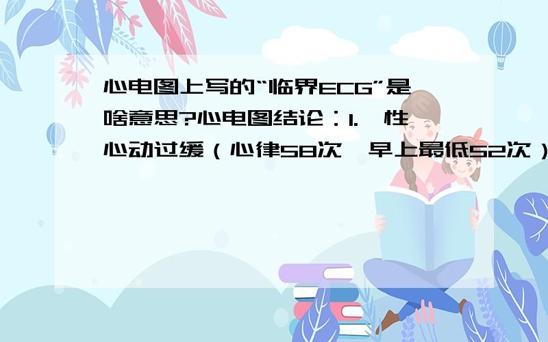 心电图上写的“临界ECG”是啥意思?心电图结论：1.窦性心动过缓（心律58次,早上最低52次）2.T波低平,ST段 下移3.临界ECG请问专家怎样治疗?平时应注意什么?