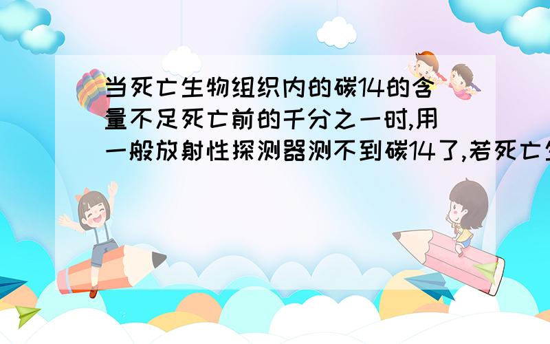 当死亡生物组织内的碳14的含量不足死亡前的千分之一时,用一般放射性探测器测不到碳14了,若死亡生物组织内的碳14经过9个半衰期后,用一般的放射性探测器能测出碳14吗?