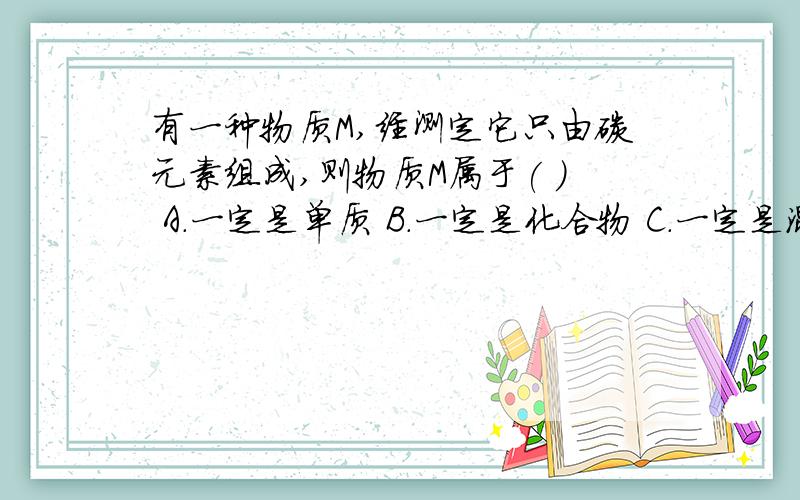 有一种物质M,经测定它只由碳元素组成,则物质M属于( ) A.一定是单质 B.一定是化合物 C.一定是混合物 D.一有一种物质M,经测定它只由碳元素组成,则物质M属于( ) A.一定是单质 B.一定是化合物 C.