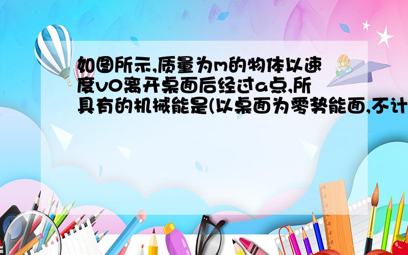 如图所示,质量为m的物体以速度v0离开桌面后经过a点,所具有的机械能是(以桌面为零势能面,不计空气阻力）A． mV + mgh B.mV - mgh C.mV + mg(H-h) D． mV