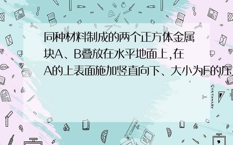 同种材料制成的两个正方体金属块A、B叠放在水平地面上,在A的上表面施加竖直向下、大小为F的压力.金属块A对B的压强为p1,金属块B对地面的压强为p2.已知：金属块A、B的边长之比L1：L2=1：2,P1: