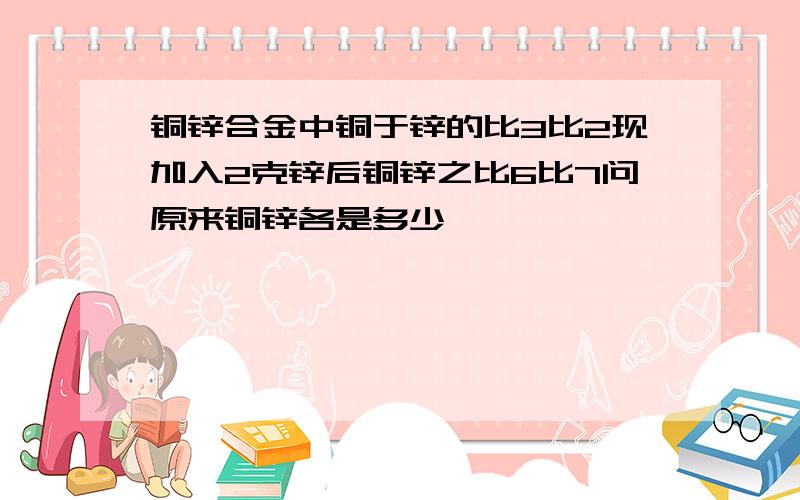 铜锌合金中铜于锌的比3比2现加入2克锌后铜锌之比6比7问原来铜锌各是多少