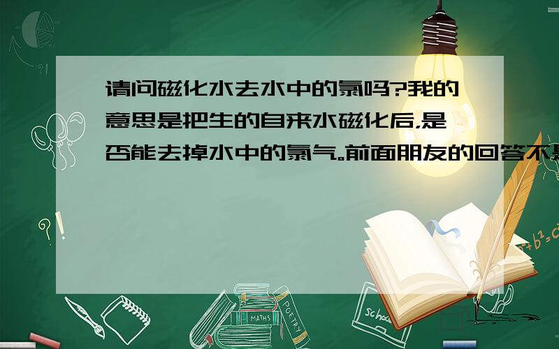 请问磁化水去水中的氯吗?我的意思是把生的自来水磁化后，是否能去掉水中的氯气。前面朋友的回答不是我想问的.我想问的不只是除氯的问题.我是想问将水磁化后是否同时除了氯.我在一个