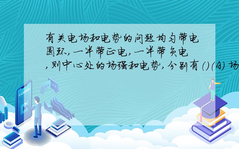 有关电场和电势的问题均匀带电圆环,一半带正电,一半带负电,则中心处的场强和电势,分别有（）(A) 场强为零,电势为零.（B）场强为零,电势不为零.(C) 强不为零,电势不为零.（D）场强不为零,