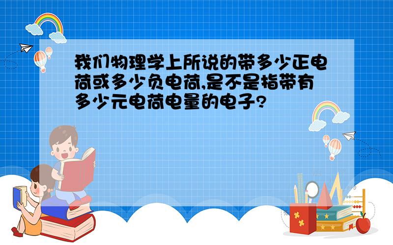 我们物理学上所说的带多少正电荷或多少负电荷,是不是指带有多少元电荷电量的电子?