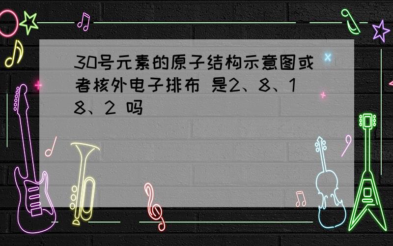 30号元素的原子结构示意图或者核外电子排布 是2、8、18、2 吗