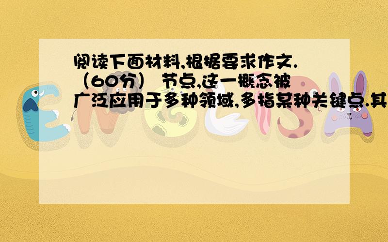 阅读下面材料,根据要求作文.（60分） 节点,这一概念被广泛应用于多种领域,多指某种关键点.其实,无论