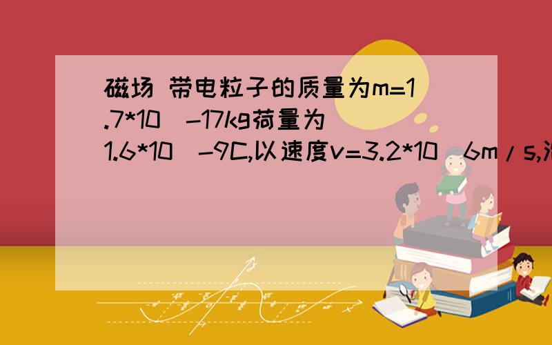 磁场 带电粒子的质量为m=1.7*10^-17kg荷量为1.6*10^-9C,以速度v=3.2*10^6m/s,沿着垂直于磁场方向同时又