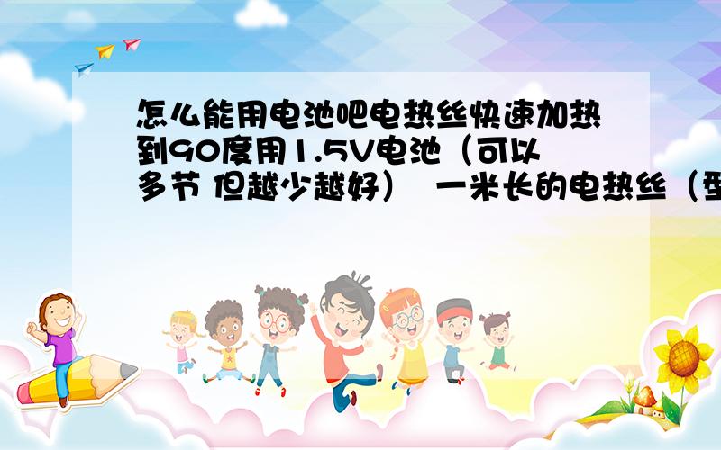 怎么能用电池吧电热丝快速加热到90度用1.5V电池（可以多节 但越少越好）  一米长的电热丝（型号不限 如果知道最好告诉我型号） 以最快的速度达到度  以后可以继续升温或恒温   谢谢大家