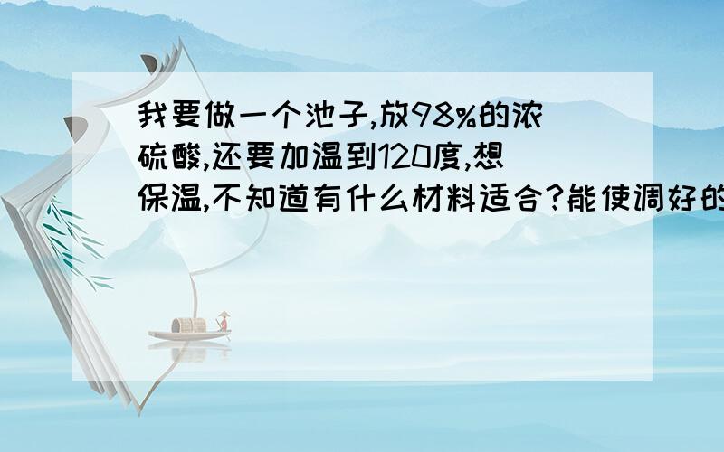 我要做一个池子,放98%的浓硫酸,还要加温到120度,想保温,不知道有什么材料适合?能使调好的温度保持越久越好.