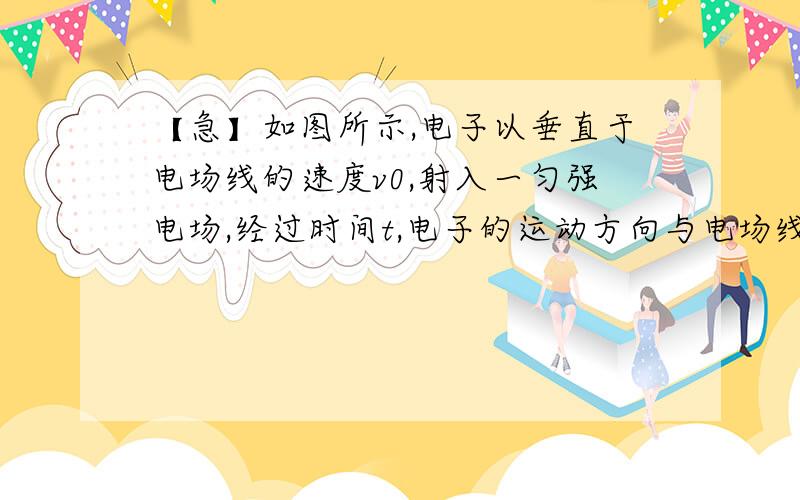 【急】如图所示,电子以垂直于电场线的速度v0,射入一匀强电场,经过时间t,电子的运动方向与电场线的夹角为θ如图所示,电子以垂直于电场线的速度v0,射入一匀强电场,经过时间t,电子的运动方