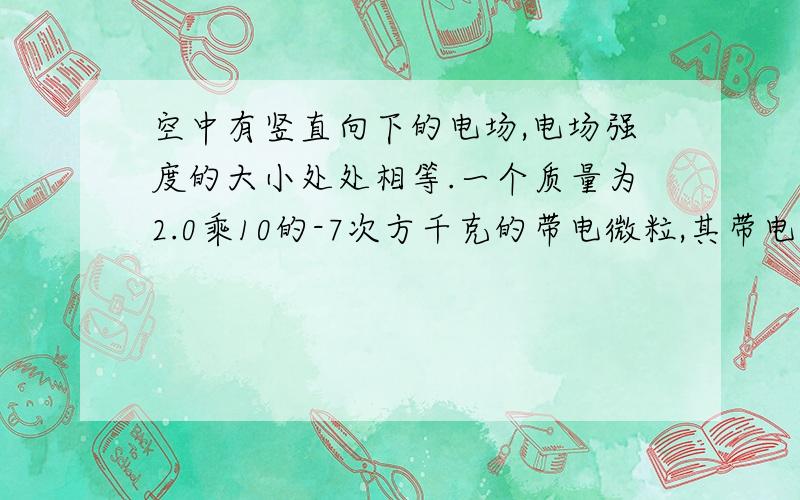 空中有竖直向下的电场,电场强度的大小处处相等.一个质量为2.0乘10的-7次方千克的带电微粒,其带电量...空中有竖直向下的电场,电场强度的大小处处相等.一个质量为2.0乘10的-7次方千克的带电