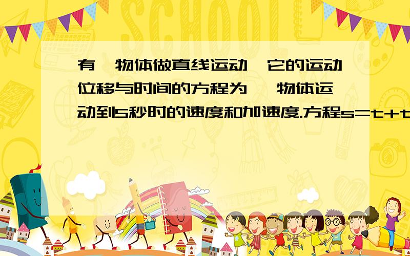 有一物体做直线运动,它的运动位移与时间的方程为 ,物体运动到5秒时的速度和加速度.方程s=t+t/1