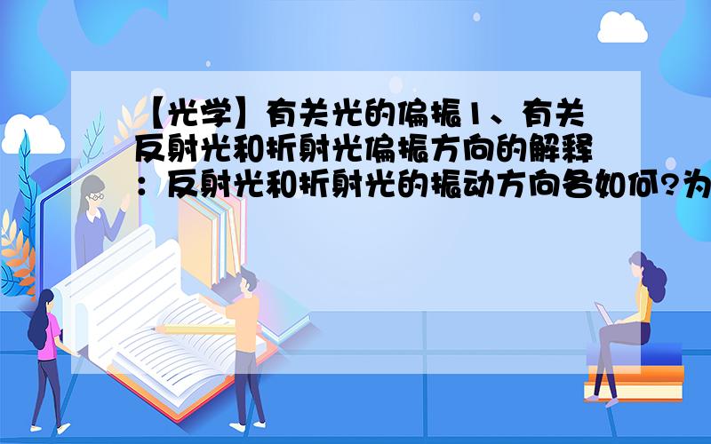 【光学】有关光的偏振1、有关反射光和折射光偏振方向的解释：反射光和折射光的振动方向各如何?为什么会这样?反射光和折射光垂直时有什么特殊?2、能说明一下偏振片的原理吗?有关反射