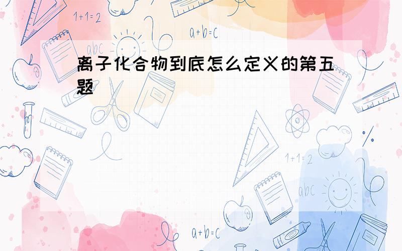 离子化合物到底怎么定义的第五题