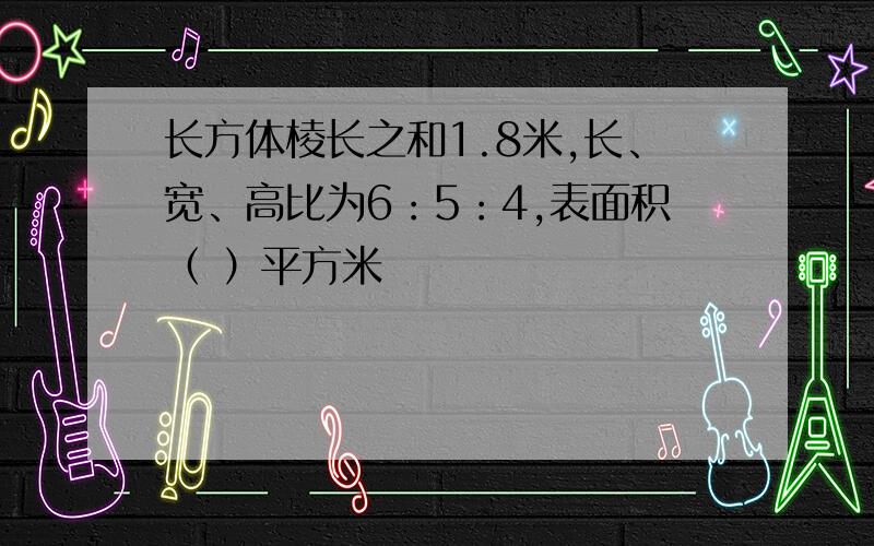 长方体棱长之和1.8米,长、宽、高比为6：5：4,表面积（ ）平方米