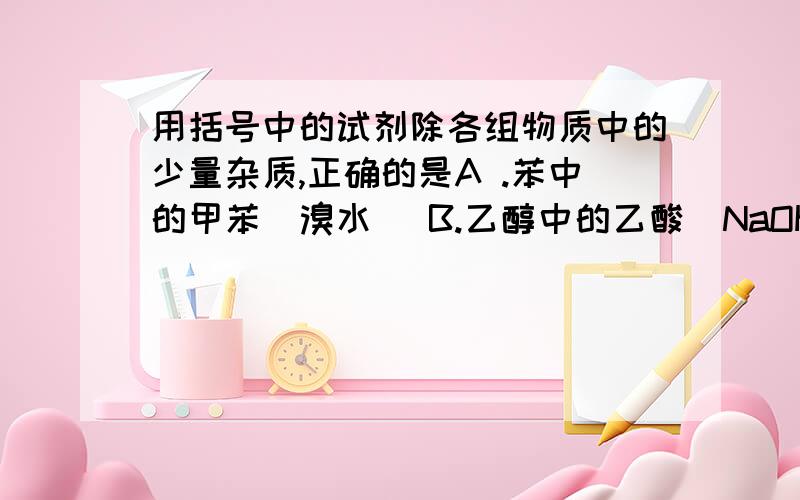 用括号中的试剂除各组物质中的少量杂质,正确的是A .苯中的甲苯（溴水） B.乙醇中的乙酸（NaOH溶液） C.乙醇中的水（新制的CaO） D.乙酸乙酯中的乙酸（饱和Na2CO3溶液） 我认为应该选CD两项,