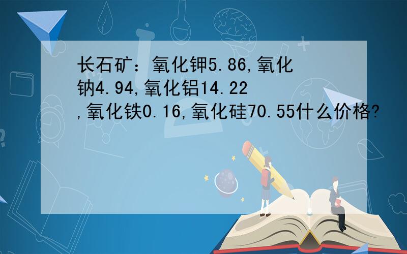 长石矿：氧化钾5.86,氧化钠4.94,氧化铝14.22,氧化铁0.16,氧化硅70.55什么价格?